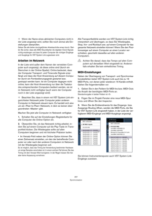 Page 257257
Synchronisation
ÖWenn der Name eines aktivierten Computers nicht in 
der Liste angezeigt wird, sollten Sie noch einmal alle Ein-
stellungen überprüfen.
Gehen Sie alle bisher durchgeführten Arbeitsschritte erneut durch. Stel-
len Sie sicher, dass alle ASIO-Soundkarten die digitalen Clock-Signale 
richtig empfangen und dass für jeden Computer die richtigen Eingänge 
und Ausgänge für VST System Link zugewiesen sind.
Arbeiten im Netzwerk
In der Liste wird außer dem Namen der vernetzten Com-
puter auch...