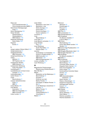 Page 293293
Stichwortverzeichnis
Keep Last
Cycle-Aufnahmemodus 56
Cycle-Aufnahmemodus (MIDI) 59
Keine Event-Überlappungen
Audio 37
Keine Überlappung 222
Kicker-Schalter
Werkzeugzeile 32
Werkzeugzeile in 
MIDI-Editoren 196
Klebetube-Werkzeug
Noten-Editor 226
Kopieren
Events 32
L
Längen säubern (Noten-Editor) 222
Längenanpassung 61
Längenkompression
MIDI-Parameter 168
Längenquantisierung 193
Latenz
Mithören 53
VST System Link 254
Lautsprecher-Symbol 
(MIDI-Editoren) 192
Lautsprecher-Werkzeug
Audio-Part-Editor 130...