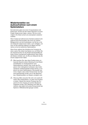 Page 6464
Aufnehmen
Wiederherstellen von 
Audioaufnahmen nach einem 
Systemabsturz
Normalerweise gehen bei einem Computerabsturz alle 
Änderungen, die Sie seit dem letzten Speichern an einem 
Projekt vorgenommen haben, verloren. Oft ist es nicht 
möglich, Ihre Arbeit schnell und unkompliziert wiederher-
zustellen.
Wenn Cubase LE während einer Aufnahme abstürzt (z. B. 
aufgrund eines Stromausfalls oder durch ein anderes 
Missgeschick), sind alle Audiodateien, die Sie bis zu die-
sem Zeitpunkt aufgenommen hatten,...