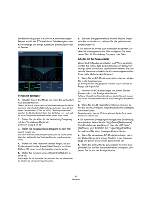 Page 9595
Der Mixer
Der Bereich »Equalizer + Kurve« im Kanaleinstellungen-
Fenster enthält vier EQ-Module mit Schiebereglern, eine 
Kurvenanzeige und einige zusätzliche Einstellungen oben 
im Fenster.
Verwenden der Regler
1.Schalten Sie ein EQ-Modul ein, indem Sie auf den Ein/
Aus-Schalter klicken.
Obwohl die Module unterschiedliche Standardeinstellungen für die Fre-
quenz und unterschiedliche Q-Einstellungen aufweisen, haben alle den-
selben Frequenzbereich (20Hz bis 20kHz). Der einzige Unterschied 
zwischen...