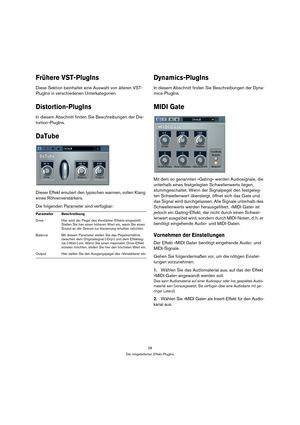 Page 2828
Die mitgelieferten Effekt-PlugIns
Frühere VST-PlugIns
Diese Sektion beinhaltet eine Auswahl von älteren VST-
PlugIns in verschiedenen Unterkategorien.
Distortion-PlugIns
In diesem Abschnitt finden Sie Beschreibungen der Dis-
tortion-PlugIns.
DaTube
Dieser Effekt emuliert den typischen warmen, vollen Klang 
eines Röhrenverstärkers.
Die folgenden Parameter sind verfügbar:
Dynamics-PlugIns
In diesem Abschnitt finden Sie Beschreibungen der Dyna-
mics-PlugIns.
MIDI Gate
Mit dem so genannten »Gating« werden...