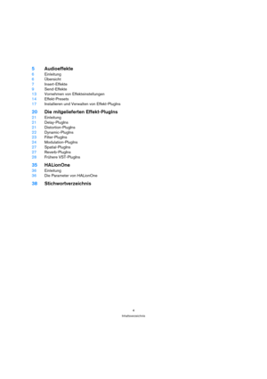 Page 44
Inhaltsverzeichnis
5Audioeffekte
6Einleitung
6Übersicht
7Insert-Effekte
9Send-Effekte
13Vornehmen von Effekteinstellungen
14Effekt-Presets
17Installieren und Verwalten von Effekt-PlugIns
20Die mitgelieferten Effekt-PlugIns
21Einleitung
21Delay-PlugIns
21Distortion-PlugIns
22Dynamic-PlugIns
23Filter-PlugIns
24Modulation-PlugIns
27Spatial-PlugIns
27Reverb-PlugIns
28Frühere VST-PlugIns
35HALionOne
36Einleitung
36Die Parameter von HALionOne
38Stichwortverzeichnis 