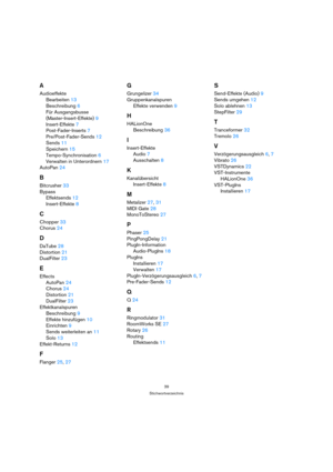 Page 3939
Stichwortverzeichnis
A
Audioeffekte
Bearbeiten 13
Beschreibung 6
Für Ausgangsbusse 
(Master-Insert-Effekte) 9
Insert-Effekte 7
Post-Fader-Inserts 7
Pre/Post-Fader-Sends 12
Sends 11
Speichern 15
Tempo-Synchronisation 6
Verwalten in Unterordnern 17
AutoPan 24
B
Bitcrusher 33
Bypass
Effektsends 12
Insert-Effekte 8
C
Chopper 33
Chorus 24
D
DaTube 28
Distortion 21
DualFilter 23
E
Effects
AutoPan 24
Chorus 24
Distortion 21
DualFilter 23
Effektkanalspuren
Beschreibung 9
Effekte hinzufügen 10
Einrichten 9...