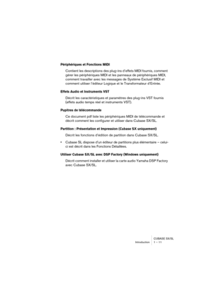 Page 11 
CUBASE SX/SL
Introduction 1 – 11 
Périphériques et Fonctions MIDI
 
Contient les descriptions des plug-ins d’effets MIDI fournis, comment 
gérer les périphériques MIDI et les panneaux de périphériques MIDI, 
comment travailler avec les messages de Système Exclusif MIDI et 
comment utiliser l’éditeur Logique et le Transformateur d’Entrée. 
Effets Audio et Instruments VST
 
Décrit les caractéristiques et paramètres des plug-ins VST fournis 
(effets audio temps réel et instruments VST). 
Pupitres de...