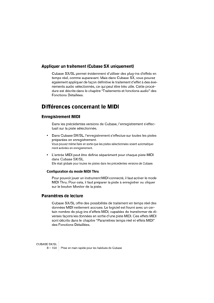 Page 102CUBASE SX/SL
8 – 102 Prise en main rapide pour les habitués de Cubase
Appliquer un traitement (Cubase SX uniquement)
Cubase SX/SL permet évidemment d’utiliser des plug-ins d’effets en 
temps réel, comme auparavant. Mais dans Cubase SX, vous pouvez 
également appliquer de façon définitive le traitement d’effet à des évé-
nements audio sélectionnés, ce qui peut être très utile. Cette procé-
dure est décrite dans le chapitre “Traitements et fonctions audio” des 
Fonctions Détaillées.
Différences concernant...