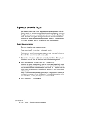 Page 108CUBASE SX/SL
9 – 108 Leçon 1 : Enregistrement et lecture audio
À propos de cette leçon
Ce chapitre décrit, pas à pas, le processus d’enregistrement puis de 
lecture audio. Le but est de vous faire découvrir certaines des fonctions 
les plus communes, en enregistrement comme en lecture. Il est préfé-
rable d’avoir lu le chapitre “Enregistrement” des Fonctions Détaillées 
avant de se lancer dans tout enregistrement “sérieux”, car il existe de 
nombreux réglages, options et méthodes non mentionnés ici....