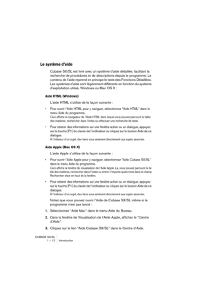 Page 12 
CUBASE SX/SL
1 – 12 Introduction 
Le système d’aide
 
Cubase SX/SL est livré avec un système d’aide détaillée, facilitant la 
recherche de procédures et de descriptions depuis le programme. Le 
contenu de l’aide reprend en principe le texte des Fonctions Détaillées. 
Les systèmes d’aide sont légèrement différents en fonction du système 
d’exploitation utilisé, Windows ou Mac OS X : 
Aide HTML (Windows)
 
L’aide HTML s’utilise de la façon suivante : 
• Pour ouvrir l’Aide HTML pour y naviguer,...