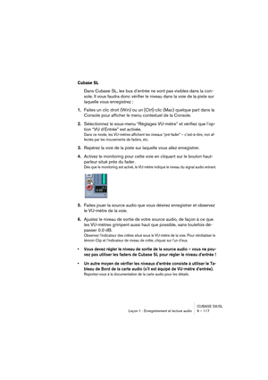 Page 117CUBASE SX/SL
Leçon 1 : Enregistrement et lecture audio 9 – 117
Cubase SL
Dans Cubase SL, les bus d’entrée ne sont pas visibles dans la con-
sole. Il vous faudra donc vérifier le niveau dans la voie de la piste sur 
laquelle vous enregistrez :
1.Faites un clic droit (Win) ou un [Ctrl]-clic (Mac) quelque part dans la 
Console pour afficher le menu contextuel de la Console.
2.Sélectionnez le sous-menu “Réglages VU-mètre” et vérifiez que l’op-
tion “VU d’Entrée” est activée.
Dans ce mode, les VU-mètres...