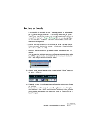 Page 123CUBASE SX/SL
Leçon 1 : Enregistrement et lecture audio 9 – 123
Lecture en boucle
Il est possible de lancer la lecture, l’arrêter et revenir au point de dé-
part en déplaçant manuellement à chaque fois le curseur de projet. 
Toutefois, si vous désirez essayer, par exemple, plusieurs fonctions de 
mixage (voir le chapitre “Leçon 3 : Mixage”), il est bien plus pratique 
de laisser Cubase SX/SL lire automatiquement en boucle les don-
nées audio enregistrées.
1.Cliquez sur l’événement audio enregistré, de...