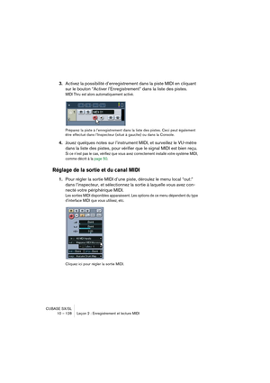 Page 128CUBASE SX/SL
10 – 128 Leçon 2 : Enregistrement et lecture MIDI
3.Activez la possibilité d’enregistrement dans la piste MIDI en cliquant 
sur le bouton “Activer l’Enregistrement” dans la liste des pistes.
MIDI Thru est alors automatiquement activé.
Préparez la piste à l’enregistrement dans la liste des pistes. Ceci peut également 
être effectué dans l’Inspecteur (situé à gauche) ou dans la Console.
4.Jouez quelques notes sur l’instrument MIDI, et surveillez le VU-mètre 
dans la liste des pistes, pour...