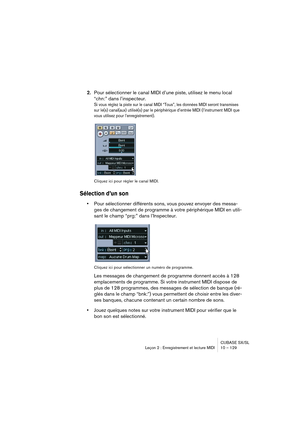 Page 129CUBASE SX/SL
Leçon 2 : Enregistrement et lecture MIDI 10 – 129
2.Pour sélectionner le canal MIDI d’une piste, utilisez le menu local 
“chn:” dans l’inspecteur.
Si vous réglez la piste sur le canal MIDI “Tous”, les données MIDI seront transmises 
sur le(s) canal(aux) utilisé(s) par le périphérique d’entrée MIDI (l’instrument MIDI que 
vous utilisez pour l’enregistrement).
Cliquez ici pour régler le canal MIDI.
Sélection d’un son
•Pour sélectionner différents sons, vous pouvez envoyer des messa-
ges de...