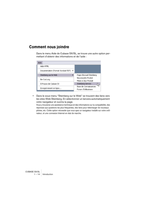 Page 14 
CUBASE SX/SL
1 – 14 Introduction 
Comment nous joindre
 
Dans le menu Aide de Cubase SX/SL, se trouve une autre option per-
mettant d’obtenir des informations et de l’aide : 
• 
Dans le sous-menu “Steinberg sur le Web” se trouvent des liens vers 
les sites Web Steinberg. En sélectionner un lancera automatiquement 
votre navigateur et ouvrira la page. 
Vous y trouverez une assistance technique et des informations sur la compatibilité, des 
réponses aux questions les plus fréquentes, des liens pour...