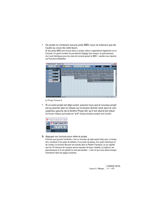 Page 137CUBASE SX/SL
Leçon 3 : Mixage 11 – 137
•Ce projet ne contenant aucune piste MIDI, nous ne mixerons que de 
l’audio au cours de cette leçon.
Si des pistes MIDI sont inclues dans un projet, celles-ci apparaîtront également sur la 
Console. Un grand nombre de procédures (réglage des niveaux, du panoramique, 
etc.) sont identiques pour les voies de console gérant le MIDI – veuillez vous reporter 
aux Fonctions Détaillées.
Le Projet Tutorial 3.
•Si un autre projet est déjà ouvert, assurez-vous que le nouveau...