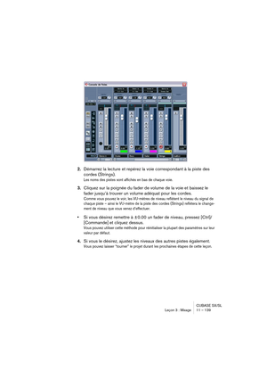 Page 139CUBASE SX/SL
Leçon 3 : Mixage 11 – 139
2.Démarrez la lecture et repérez la voie correspondant à la piste des 
cordes (Strings).
Les noms des pistes sont affichés en bas de chaque voie.
3.Cliquez sur la poignée du fader de volume de la voie et baissez le 
fader jusqu’à trouver un volume adéquat pour les cordes.
Comme vous pouvez le voir, les VU-mètres de niveau reflètent le niveau du signal de 
chaque piste – ainsi le VU-mètre de la piste des cordes (Strings) reflétera le change-
ment de niveau que vous...