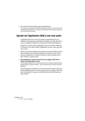 Page 142CUBASE SX/SL
11 – 142 Leçon 3 : Mixage
•Vous pouvez isoler plusieurs voies simultanément.
Si, à la place, vous appuyez sur [Ctrl]/[Commande] et cliquez sur un bouton S, la voie 
correspondante jouera en solo et toutes les autres pistes seront coupées. Cette fonc-
tion a pour nom Solo Exclusif.
Ajouter de l’égalisation (EQ) à une voie audio
L’égalisation façonne le son d’un signal en augmentant et/ou en 
réduisant des fréquences spécifiques. Chaque voie audio de la Con-
sole a un égaliseur intégré muni de...