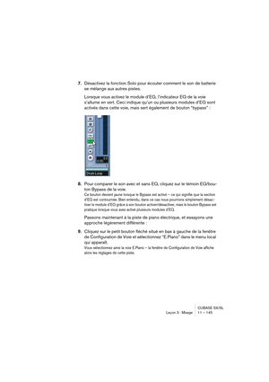 Page 145CUBASE SX/SL
Leçon 3 : Mixage 11 – 145
7.Désactivez la fonction Solo pour écouter comment le son de batterie 
se mélange aux autres pistes.
Lorsque vous activez le module d’EQ, l’indicateur EQ de la voie 
s’allume en vert. Ceci indique qu’un ou plusieurs modules d’EQ sont 
activés dans cette voie, mais sert également de bouton “bypass” : 
8.Pour comparer le son avec et sans EQ, cliquez sur le témoin EQ/bou-
ton Bypass de la voie. 
Ce bouton devient jaune lorsque le Bypass est activé – ce qui signifie que...