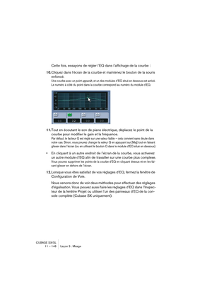 Page 146CUBASE SX/SL
11 – 146 Leçon 3 : Mixage
Cette fois, essayons de régler l’EQ dans l’affichage de la courbe :
10.Cliquez dans l’écran de la courbe et maintenez le bouton de la souris 
enfoncé.
Une courbe avec un point apparaît, et un des modules d’EQ situé en dessous est activé. 
Le numéro à côté du point dans la courbe correspond au numéro du module d’EQ.
11.Tout en écoutant le son de piano électrique, déplacez le point de la 
courbe pour modifier le gain et la fréquence.
Par défaut, le facteur Q est réglé...