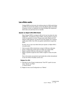 Page 147CUBASE SX/SL
Leçon 3 : Mixage 11 – 147
Les effets audio
Cubase SX/SL est livré avec de nombreux plug-ins d’effet audio (plug-
ins VST). Ils peuvent être utilisés comme des départs effets, des effets 
d’insertion ou pour un traitement hors ligne (Cubase SX uniquement, 
décrit dans une autre leçon de ce manuel).
Ajouter un départ effet (Effet Send)
Dans Cubase SX/SL, les départs effet se font par les pistes de voies 
d’Effet (FX) – les pistes de “retour d’effet”, chacune gérant un plug-in 
d’effet (ou...