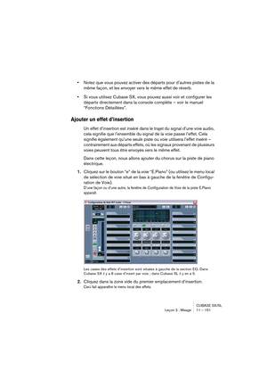 Page 151CUBASE SX/SL
Leçon 3 : Mixage 11 – 151
•Notez que vous pouvez activer des départs pour d’autres pistes de la 
même façon, et les envoyer vers le même effet de réverb.
•Si vous utilisez Cubase SX, vous pouvez aussi voir et configurer les 
départs directement dans la console complète – voir le manuel 
“Fonctions Détaillées”.
Ajouter un effet d’insertion
Un effet d’insertion est inséré dans le trajet du signal d’une voie audio, 
cela signifie que l’ensemble du signal de la voie passe l’effet. Cela 
signifie...