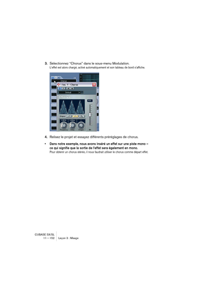 Page 152CUBASE SX/SL
11 – 152 Leçon 3 : Mixage
3.Sélectionnez “Chorus” dans le sous-menu Modulation.
L’effet est alors chargé, activé automatiquement et son tableau de bord s’affiche.
4.Relisez le projet et essayez différents préréglages de chorus.
• Dans notre exemple, nous avons inséré un effet sur une piste mono – 
ce qui signifie que la sortie de l’effet sera également en mono.
Pour obtenir un chorus stéréo, il nous faudrait utiliser le chorus comme départ effet.   