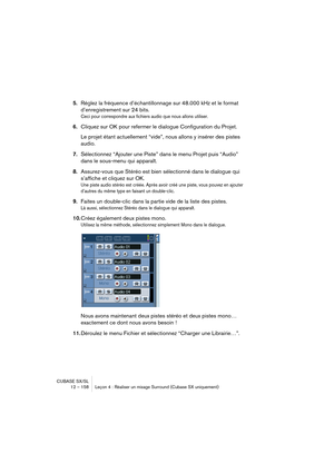 Page 158CUBASE SX/SL
12 – 158 Leçon 4 : Réaliser un mixage Surround (Cubase SX uniquement)
5.Réglez la fréquence d’échantillonnage sur 48.000 kHz et le format 
d’enregistrement sur 24 bits. 
Ceci pour correspondre aux fichiers audio que nous allons utiliser.
6.Cliquez sur OK pour refermer le dialogue Configuration du Projet.
Le projet étant actuellement “vide”, nous allons y insérer des pistes 
audio. 
7.Sélectionnez “Ajouter une Piste” dans le menu Projet puis “Audio” 
dans le sous-menu qui apparaît....