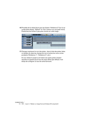 Page 160CUBASE SX/SL
12 – 160 Leçon 4 : Réaliser un mixage Surround (Cubase SX uniquement)
16.Procédez de la même façon pour les fichiers “Ambience 2” (sur la se-
conde piste stéréo), “Speech” et “Car” (chacun sur une piste mono). 
Positionnez les fichiers à peu près comme sur cette image : 
17.Changez maintenant le nom des pistes : dans la liste des pistes, faites 
un double-clic dans les champs de nom et entrez les noms corres-
pondants (“Ambience 1”, “Ambience 2”, etc.).
Si vous relisiez le projet à cet...