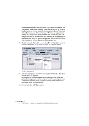 Page 162CUBASE SX/SL
12 – 162 Leçon 4 : Réaliser un mixage Surround (Cubase SX uniquement)
Nous avons maintenant un bus de sortie 5.1. Comme vous allez le voir, 
vous pouvez soit envoyer une piste mono directement sur un canal du 
bus Surround ou envoyer une piste (mono ou stéréo) vers l’ensemble 
du bus Surround puis utiliser le Surround Panner pour la positionner 
comme vous le souhaitez. Mais comment faire si vous souhaitez sim-
plement envoyer une source stéréo vers une paire de canaux stéréo du 
bus (Gauche...