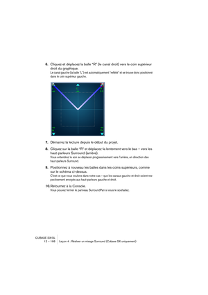 Page 166CUBASE SX/SL
12 – 166 Leçon 4 : Réaliser un mixage Surround (Cubase SX uniquement)
6.Cliquez et déplacez la balle “R” (le canal droit) vers le coin supérieur 
droit du graphique.
Le canal gauche (la balle “L”) est automatiquement “reflété” et se trouve donc positionné 
dans le coin supérieur gauche.
7.Démarrez la lecture depuis le début du projet.
8.Cliquez sur la balle “R” et déplacez-la lentement vers le bas – vers les 
haut-parleurs Surround (arrière). 
Vous entendrez le son se déplacer...