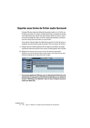 Page 170CUBASE SX/SL
12 – 170 Leçon 4 : Réaliser un mixage Surround (Cubase SX uniquement)
Exporter sous forme de fichier audio Surround
Cubase SX peut exporter (réduire) des pistes audio en un fichier sur 
le disque dur selon un certain nombre de formats. La plupart du temps 
vous exporterez sans doute vers des fichiers stéréo ou mono, mais il 
est aussi possible de créer un fichier multicanal entrelacé contenant 
tous les canaux Surround dans un seul fichier : 
Vous devez d’abord régler les délimiteurs gauche...