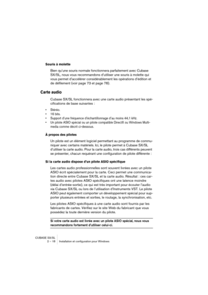 Page 18 
CUBASE SX/SL
2 – 18 Installation et configuration pour Windows 
Souris à molette
 
Bien qu’une souris normale fonctionnera parfaitement avec Cubase 
SX/SL, nous vous recommandons d’utiliser une souris à molette qui 
vous permet d’accélérer considérablement les opérations d’édition et 
de défilement (voir page 73 et page 78). 
Carte audio
 
Cubase SX/SL fonctionnera avec une carte audio présentant les spé-
cifications de base suivantes : 
• Stéréo.
• 16 bits.
• Support d’une fréquence d’échantillonnage...