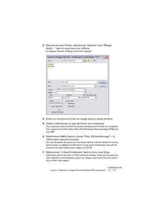 Page 171CUBASE SX/SL
Leçon 4 : Réaliser un mixage Surround (Cubase SX uniquement) 12 – 171
3.Déroulez le menu Fichier, sélectionnez “Exporter” puis “Mixage 
Audio…” dans le sous-menu qui s’affiche.
Le dialogue “Exporter le Mixage Audio dans” apparaît.
4.Entrez un nom pour le fichier de mixage dans le champ de Nom.
5.Veillez à sélectionner un type de fichier non-compressé.
Vous ne pouvez créer des fichiers multicanaux entrelacés qu’en format non-compressé. 
Ceci comprend les fichiers Wave, Wave 64 et Broadcast...