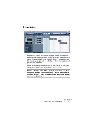 Page 175CUBASE SX/SL
Leçon 5 : Édition dans la fenêtre Projet 13 – 175
Présentation
Comme vous pouvez le constater, ce projet contient quatre pistes 
audio (batterie, basse, guitare et cordes) renfermant quelques événe-
ments. Essayez de lire le projet depuis le début : il apparaît vite que 
les choses n’y sont pas très en ordre ! Les événements audio ne vont 
pas très bien ensemble… 
Le but de cette leçon est d’y remettre un peu d’ordre, en effectuant 
quelques manipulations d’édition dans la fenêtre Projet....