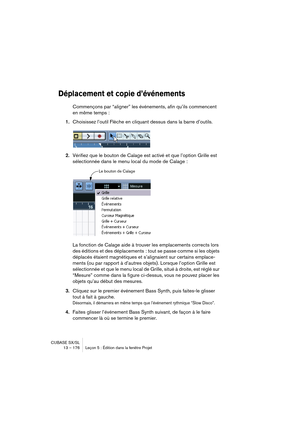 Page 176CUBASE SX/SL
13 – 176 Leçon 5 : Édition dans la fenêtre Projet
Déplacement et copie d’événements
Commençons par “aligner” les événements, afin qu’ils commencent 
en même temps :
1.Choisissez l’outil Flèche en cliquant dessus dans la barre d’outils.
2.Vérifiez que le bouton de Calage est activé et que l’option Grille est 
sélectionnée dans le menu local du mode de Calage :
La fonction de Calage aide à trouver les emplacements corrects lors 
des éditions et des déplacements : tout se passe comme si les...