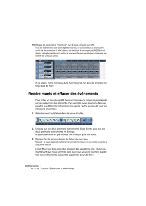 Page 178CUBASE SX/SL
13 – 178 Leçon 5 : Édition dans la fenêtre Projet
10.Réglez le paramètre “Nombre” sur 3 puis cliquez sur OK.
Tous les événements sont alors répétés trois fois, ce qui constitue au total quatre 
motifs de deux mesures. L’effet obtenu est identique à une copie par [Alt]/[Option]-
glisser, mais plus rapidement, surtout si vous avez besoin que plusieurs copies se suc-
cèdent les unes aux autres.
À ce stade, notre morceau dure huit mesures. Un peu de diversité ne 
ferait pas de mal !
Rendre muets...