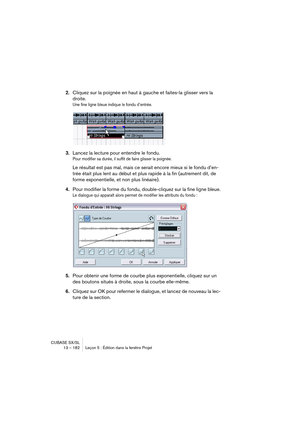 Page 182CUBASE SX/SL
13 – 182 Leçon 5 : Édition dans la fenêtre Projet
2.Cliquez sur la poignée en haut à gauche et faites-la glisser vers la 
droite.
Une fine ligne bleue indique le fondu d’entrée.
3.Lancez la lecture pour entendre le fondu.
Pour modifier sa durée, il suffit de faire glisser la poignée.
Le résultat est pas mal, mais ce serait encore mieux si le fondu d’en-
trée était plus lent au début et plus rapide à la fin (autrement dit, de 
forme exponentielle, et non plus linéaire).
4.Pour modifier la...