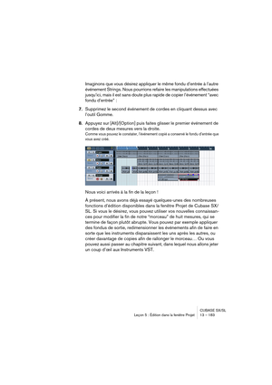 Page 183CUBASE SX/SL
Leçon 5 : Édition dans la fenêtre Projet 13 – 183
Imaginons que vous désirez appliquer le même fondu d’entrée à l’autre 
événement Strings. Nous pourrions refaire les manipulations effectuées 
jusqu’ici, mais il est sans doute plus rapide de copier l’événement “avec 
fondu d’entrée” :
7.Supprimez le second événement de cordes en cliquant dessus avec 
l’outil Gomme.
8.Appuyez sur [Alt]/[Option] puis faites glisser le premier événement de 
cordes de deux mesures vers la droite.
Comme vous...