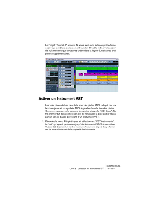 Page 187CUBASE SX/SL
Leçon 6 : Utilisation des Instruments VST 14 – 187
Le Projet “Tutorial 6” s’ouvre. Si vous avez suivi la leçon précédente, 
ceci vous semblera curieusement familier. C’est la même “chanson” 
de huit mesures que vous avez créée dans la leçon 5, mais avec trois 
pistes supplémentaires.
Activer un Instrument VST
Les trois pistes du bas de la liste sont des pistes MIDI, indiqué par une 
bordure jaune et un symbole MIDI à gauche dans la liste des pistes. 
Comme vous pouvez le voir, une des pistes...