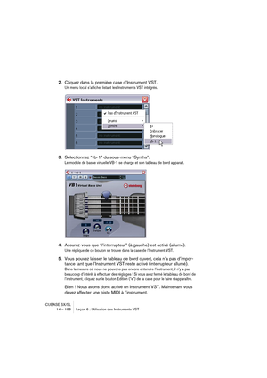 Page 188CUBASE SX/SL
14 – 188 Leçon 6 : Utilisation des Instruments VST
2.Cliquez dans la première case d’Instrument VST.
Un menu local s’affiche, listant les Instruments VST intégrés.
3.Sélectionnez “vb-1” du sous-menu “Synths”.
Le module de basse virtuelle VB-1 se charge et son tableau de bord apparaît.
4.Assurez-vous que “l’interrupteur” (à gauche) est activé (allumé).
Une réplique de ce bouton se trouve dans la case de l’Instrument VST.
5.Vous pouvez laisser le tableau de bord ouvert, cela n’a pas d’impor-...