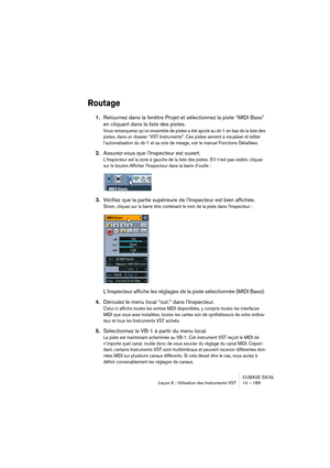 Page 189CUBASE SX/SL
Leçon 6 : Utilisation des Instruments VST 14 – 189
Routage
1.Retournez dans la fenêtre Projet et sélectionnez la piste “MIDI Bass” 
en cliquant dans la liste des pistes.
Vous remarquerez qu’un ensemble de pistes a été ajouté au vb-1 en bas de la liste des 
pistes, dans un dossier “VST Instruments”. Ces pistes servent à visualiser et éditer 
l’automatisation du vb-1 et sa voie de mixage, voir le manuel Fonctions Détaillées.
2.Assurez-vous que l’Inspecteur est ouvert.
L’Inspecteur est la zone...