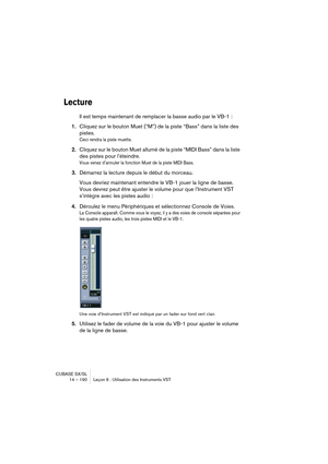 Page 190CUBASE SX/SL
14 – 190 Leçon 6 : Utilisation des Instruments VST
Lecture
Il est temps maintenant de remplacer la basse audio par le VB-1 :
1.Cliquez sur le bouton Muet (“M”) de la piste “Bass” dans la liste des 
pistes.
Ceci rendra la piste muette.
2.Cliquez sur le bouton Muet allumé de la piste “MIDI Bass” dans la liste 
des pistes pour l’éteindre.
Vous venez d’annuler la fonction Muet de la piste MIDI Bass.
3.Démarrez la lecture depuis le début du morceau.
Vous devriez maintenant entendre le VB-1 jouer...