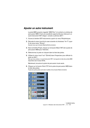 Page 191CUBASE SX/SL
Leçon 6 : Utilisation des Instruments VST 14 – 191
Ajouter un autre instrument
La piste MIDI suivante s’appelle “MIDI Perc” et contient un schéma de 
percussion MIDI. C’est une excellente opportunité pour découvrir un 
autre Instrument VST intégré ; la boite à rythmes LM-7 :
1.Ouvrez la fenêtre VST Instruments à partir du menu Périphériques.
2.Déroulez le menu local de la case suivante et choisissez “lm-7” à par-
tir du sous-menu “Drums”.
Assurez-vous que le bouton Marche/Arrêt est allumé....