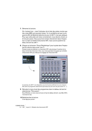 Page 192CUBASE SX/SL
14 – 192 Leçon 6 : Utilisation des Instruments VST
7.Démarrez la Lecture.
On n’entend rien – mais l’indicateur de la liste des pistes montre que 
des notes MIDI sont pourtant relues ! Ici, le problème est que le pro-
gramme (Kit de Batterie) sélectionné pour le LM-7 n’est pas adéquat. 
Pour que cette piste soit relue correctement, nous devons choisir un 
kit de percussion. Nous pourrions le faire directement dans l’Inspec-
teur ou dans la fenêtre Instruments VST, mais ouvrons plutôt le ta-...