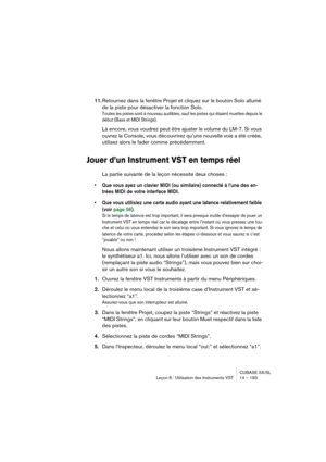 Page 193CUBASE SX/SL
Leçon 6 : Utilisation des Instruments VST 14 – 193
11.Retournez dans la fenêtre Projet et cliquez sur le bouton Solo allumé 
de la piste pour désactiver la fonction Solo.
Toutes les pistes sont à nouveau audibles, sauf les pistes qui étaient muettes depuis le 
début (Bass et MIDI Strings).
Là encore, vous voudrez peut être ajuster le volume du LM-7. Si vous 
ouvrez la Console, vous découvrirez qu’une nouvelle voie a été créée, 
utilisez alors le fader comme précédemment.
Jouer d’un...