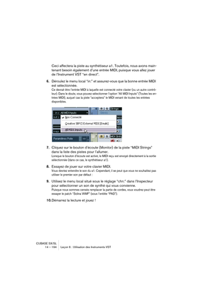 Page 194CUBASE SX/SL
14 – 194 Leçon 6 : Utilisation des Instruments VST
Ceci affectera la piste au synthétiseur a1. Toutefois, nous avons main-
tenant besoin également d’une entrée MIDI, puisque vous allez jouer 
de l’Instrument VST “en direct”.
6.Déroulez le menu local “in:” et assurez-vous que la bonne entrée MIDI 
est sélectionnée. 
Ce devrait être l’entrée MIDI à laquelle est connecté votre clavier (ou un autre contrô-
leur). Dans le doute, vous pouvez sélectionner l’option “All MIDI Inputs” (Toutes les en-...