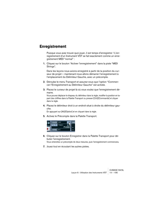 Page 195CUBASE SX/SL
Leçon 6 : Utilisation des Instruments VST 14 – 195
Enregistrement
Puisque vous avez trouvé quoi jouer, il est temps d’enregistrer ! L’en-
registrement d’un Instrument VST se fait exactement comme un enre-
gistrement MIDI “normal” :
1.Cliquez sur le bouton “Activer l’enregistrement” dans la piste “MIDI 
Strings”.
Dans les leçons nous avions enregistré à partir de la position du cur-
seur de projet – maintenant nous allons démarrer l’enregistrement à 
l’emplacement du Délimiteur Gauche, avec...