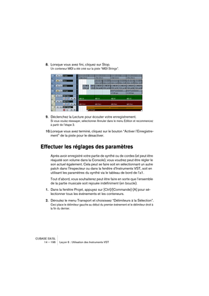 Page 196CUBASE SX/SL
14 – 196 Leçon 6 : Utilisation des Instruments VST
8.Lorsque vous avez fini, cliquez sur Stop.
Un conteneur MIDI a été créé sur la piste “MIDI Strings”.
9.Déclenchez la Lecture pour écouter votre enregistrement.
Si vous voulez réessayer, sélectionner Annuler dans le menu Edition et recommencez 
à partir de l’étape 3. 
10.Lorsque vous avez terminé, cliquez sur le bouton “Activer l’Enregistre-
ment” de la piste pour le désactiver.
Effectuer les réglages des paramètres
Après avoir enregistré...