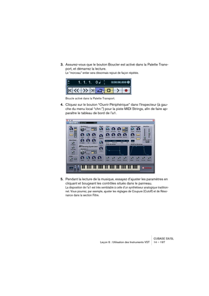 Page 197CUBASE SX/SL
Leçon 6 : Utilisation des Instruments VST 14 – 197
3.Assurez-vous que le bouton Boucler est activé dans la Palette Trans-
port, et démarrez la lecture.
Le “morceau” entier sera désormais rejoué de façon répétée.
Boucle activé dans la Palette Transport.
4.Cliquez sur le bouton “Ouvrir Périphérique” dans l’Inspecteur (à gau-
che du menu local “chn:”) pour la piste MIDI Strings, afin de faire ap-
paraître le tableau de bord de l’a1.
5.Pendant la lecture de la musique, essayez d’ajuster les...