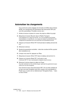 Page 198CUBASE SX/SL
14 – 198 Leçon 6 : Utilisation des Instruments VST
Automatiser les changements
Tout comme les autres réglages de Console et d’effets dans Cubase 
SX/SL, les changements de paramètres des Instruments VST peu-
vent être automatisés. Procédez comme ceci :
1.Arrêtez la lecture et placez le curseur de projet au début du projet.
2.Désactivez le bouton Boucler dans la Palette Transport.
C’est simplement une “mesure de sécurité”, car si vous enregistrez des données 
d’automatisation en mode Boucler,...