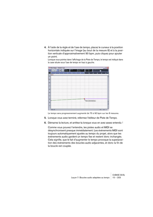 Page 203CUBASE SX/SLLeçon 7: Boucles audio adaptées au tempo 15 – 203
4.À l’aide de la règle et de l’axe de tempo, placez le curseur à la position 
horizontale indiquée sur l’image (au bout de la mesure 8) et à la posi-
tion verticale d’approximativement 90 bpm, puis cliquez pour ajouter 
un point.
Lorsque vous pointez dans l’affichage de la Piste de Tempo, le tempo est indiqué dans 
la case située sous l’axe de tempo en haut à gauche.
Le tempo sera progressivement augmenté de 75 à 90 bpm sur les 8 mesures....