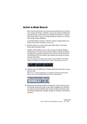 Page 205CUBASE SX/SLLeçon 7: Boucles audio adaptées au tempo 15 – 205
Activer le Mode Musical
Dans notre cas particulier, nous savons que les boucles de ce morceau 
ont un tempo de 75 bpm. Toutefois, vous pouvez utiliser la méthode de 
base décrite dans cette section pour adapter les boucles à n’importe 
quel tempo même si vous ne connaissez pas leur tempo ou si vos bou-
cles ont des tempos différents. 
La première étape consiste à calculer le tempo d’origine basé sur la 
durée de la boucle. Procédez comme ceci...